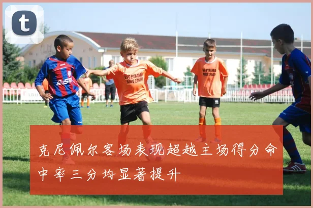 克尼佩尔客场表现超越主场得分命中率三分均显著提升