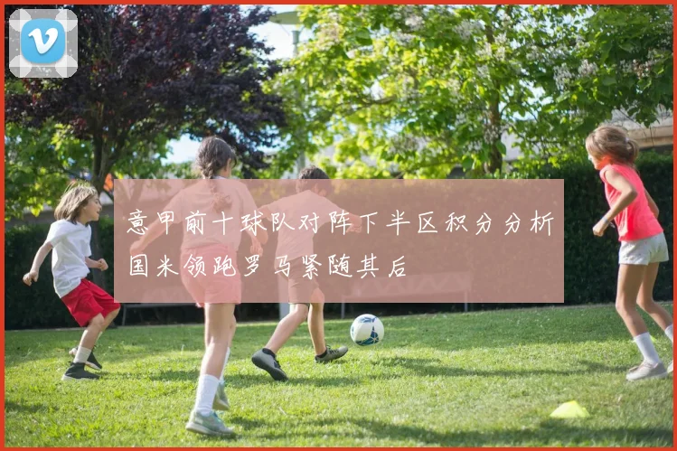 意甲前十球队对阵下半区积分分析国米领跑罗马紧随其后