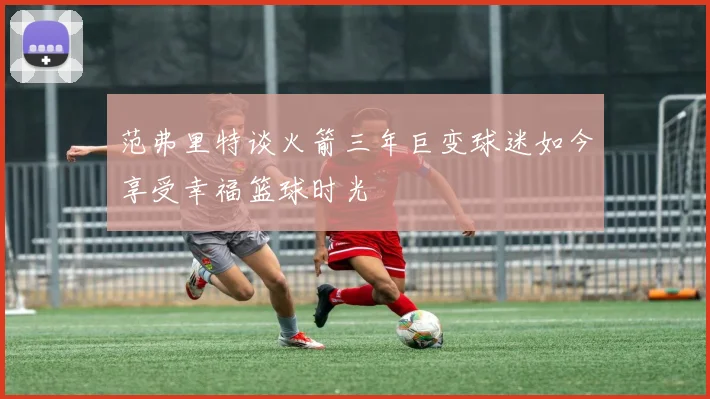 范弗里特谈火箭三年巨变球迷如今享受幸福篮球时光