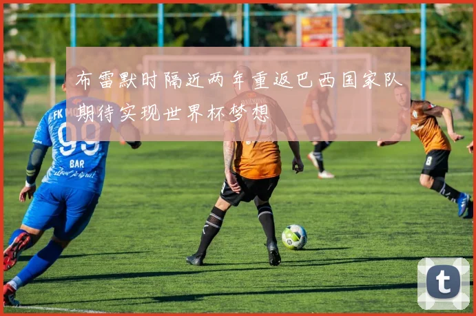 布雷默时隔近两年重返巴西国家队期待实现世界杯梦想