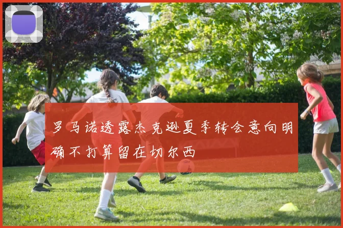 罗马诺透露杰克逊夏季转会意向明确不打算留在切尔西