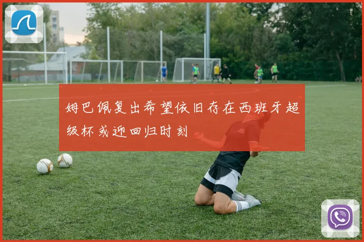 姆巴佩复出希望依旧存在西班牙超级杯或迎回归时刻