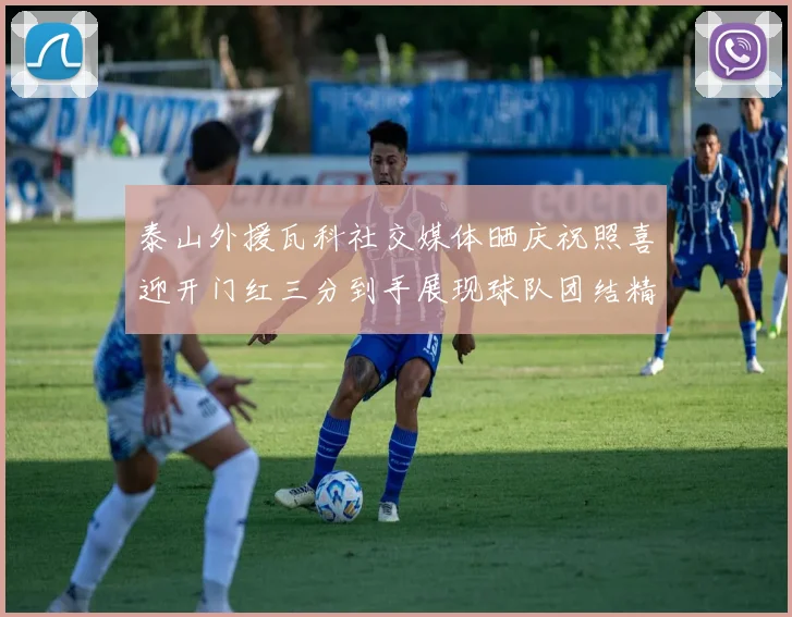 泰山外援瓦科社交媒体晒庆祝照喜迎开门红三分到手展现球队团结精神
