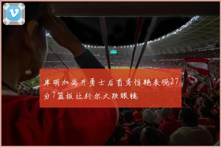 库明加离开勇士后首秀惊艳表现27分7篮板让科尔大跌眼镜