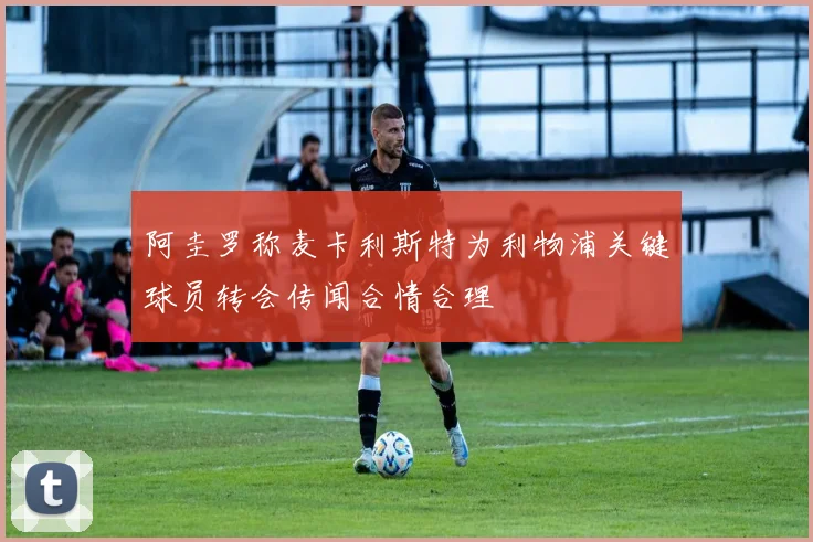 阿圭罗称麦卡利斯特为利物浦关键球员转会传闻合情合理