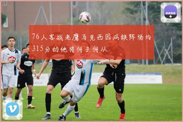 76人客战老鹰马克西因病缺阵场均315分的他将何去何从