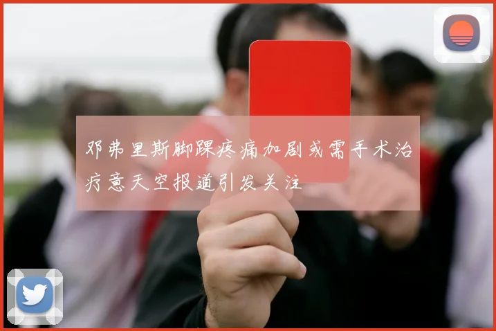 邓弗里斯脚踝疼痛加剧或需手术治疗意天空报道引发关注