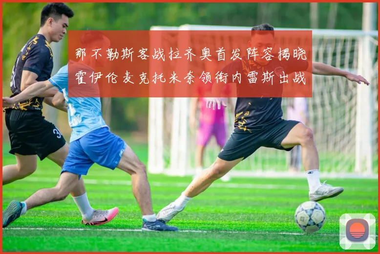 那不勒斯客战拉齐奥首发阵容揭晓霍伊伦麦克托米奈领衔内雷斯出战