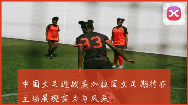 中国女足迎战孟加拉国女足期待在主场展现实力与风采