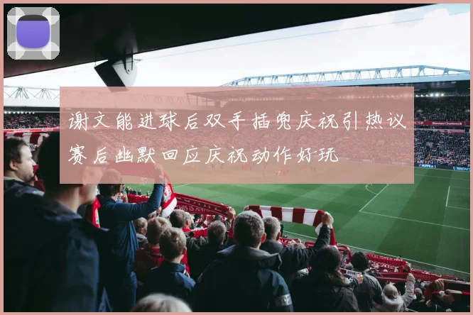 谢文能进球后双手插兜庆祝引热议赛后幽默回应庆祝动作好玩