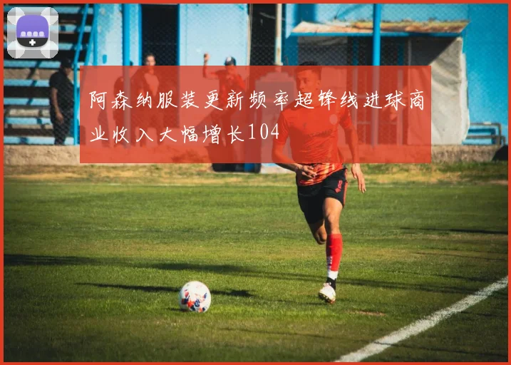 阿森纳服装更新频率超锋线进球商业收入大幅增长104