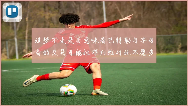 追梦不走是否意味着巴特勒与字母哥的交易可能性邓利维对此不愿多谈