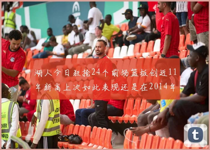 湖人今日狂抢24个前场篮板创近11年新高上次如此表现还是在2014年