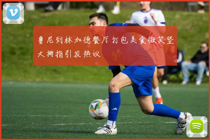 鲁尼到林加德餐厅打包美食微笑竖大拇指引发热议