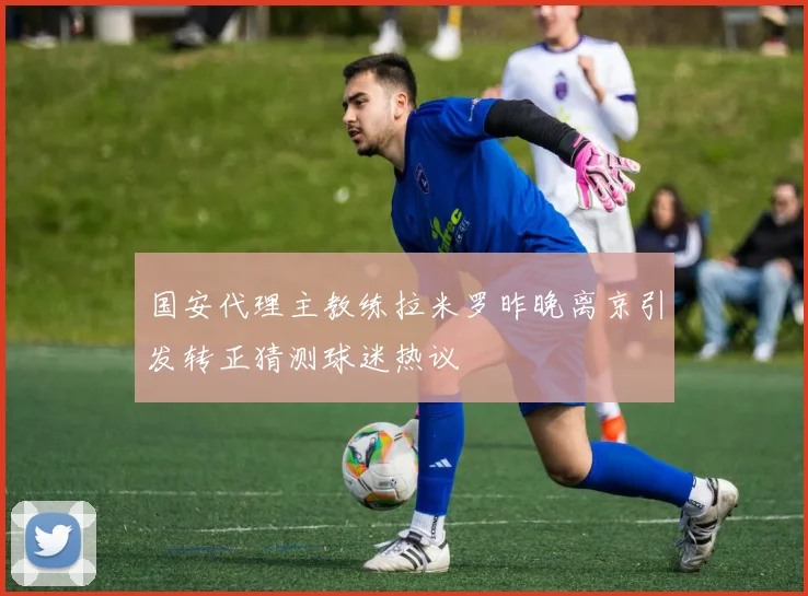 国安代理主教练拉米罗昨晚离京引发转正猜测球迷热议