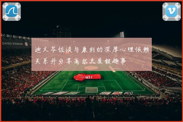 迪文岑佐谈与康利的深厚心理依赖关系并分享高尔夫度假趣事