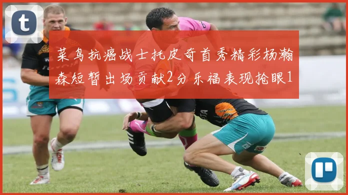 菜鸟抗癌战士托皮奇首秀精彩杨瀚森短暂出场贡献2分乐福表现抢眼14分钟斩获11分2助