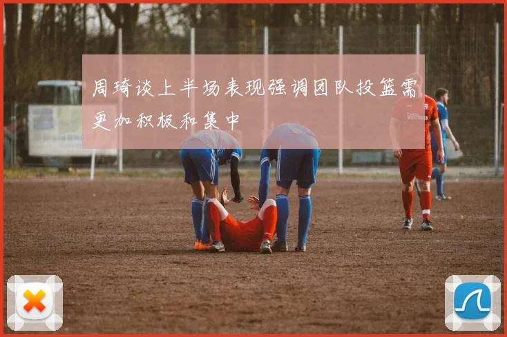 周琦谈上半场表现强调团队投篮需更加积极和集中