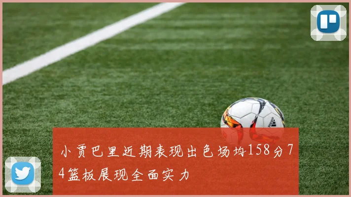 小贾巴里近期表现出色场均158分74篮板展现全面实力