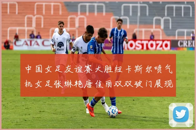 中国女足友谊赛大胜纽卡斯尔喷气机女足张琳艳唐佳丽双双破门展现实力