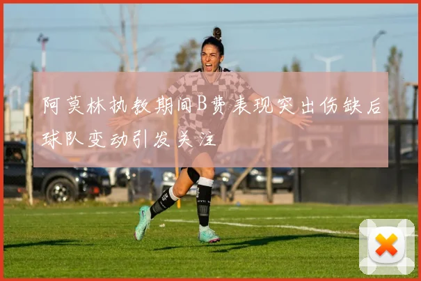 阿莫林执教期间B费表现突出伤缺后球队变动引发关注