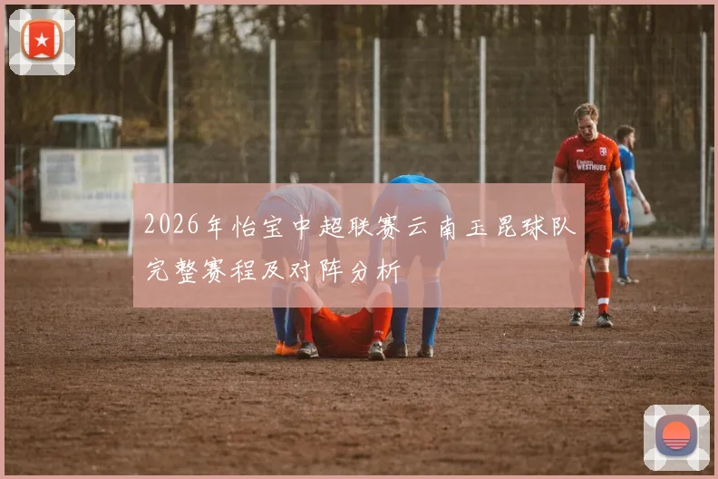 2026年怡宝中超联赛云南玉昆球队完整赛程及对阵分析