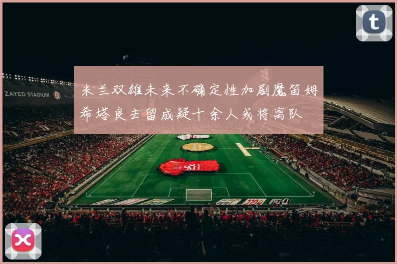 米兰双雄未来不确定性加剧魔笛姆希塔良去留成疑十余人或将离队