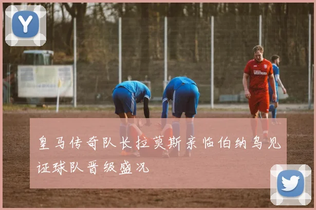 皇马传奇队长拉莫斯亲临伯纳乌见证球队晋级盛况