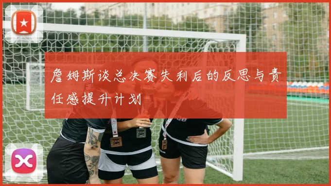 詹姆斯谈总决赛失利后的反思与责任感提升计划