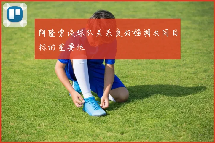 阿隆索谈球队关系良好强调共同目标的重要性
