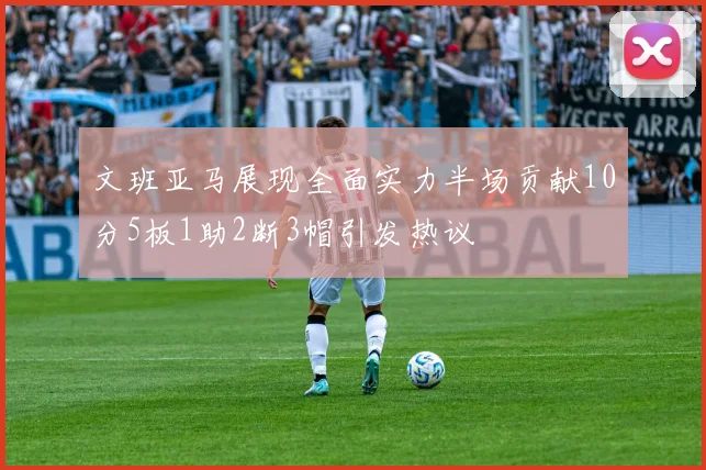 文班亚马展现全面实力半场贡献10分5板1助2断3帽引发热议