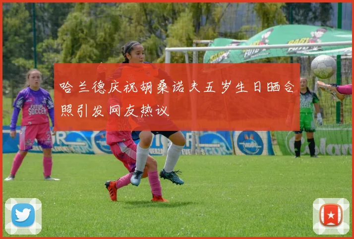 哈兰德庆祝胡桑诺夫五岁生日晒合照引发网友热议