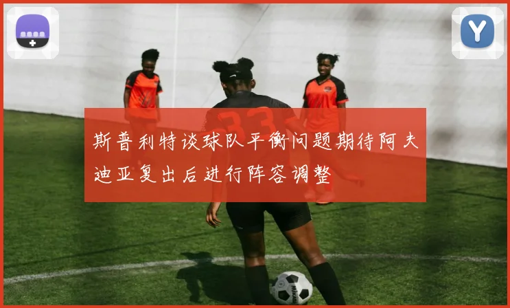 斯普利特谈球队平衡问题期待阿夫迪亚复出后进行阵容调整