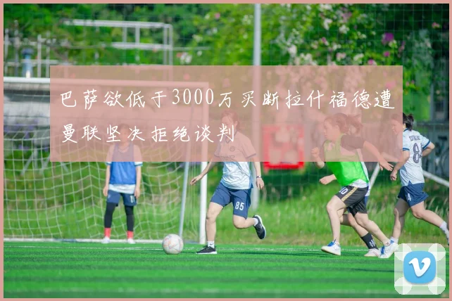 巴萨欲低于3000万买断拉什福德遭曼联坚决拒绝谈判