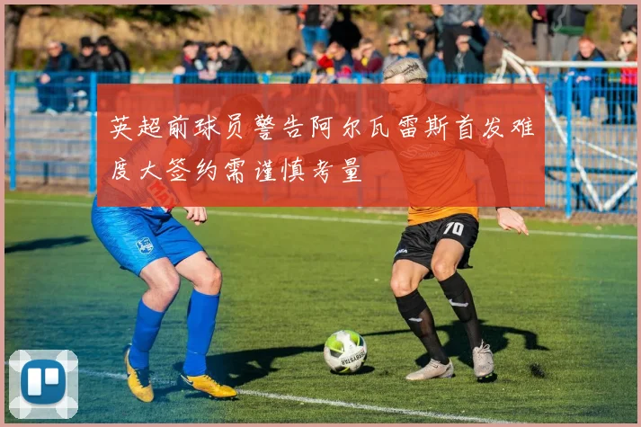 英超前球员警告阿尔瓦雷斯首发难度大签约需谨慎考量