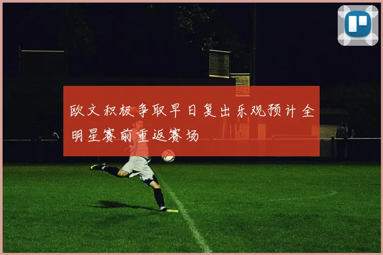 欧文积极争取早日复出乐观预计全明星赛前重返赛场