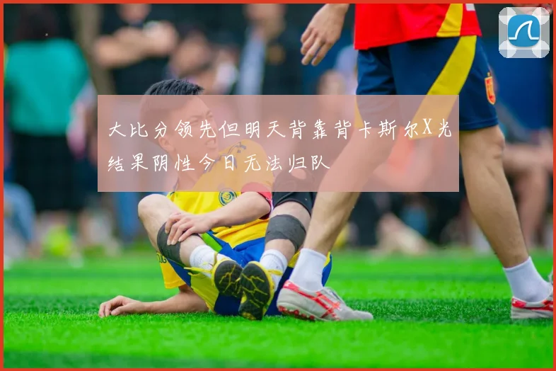 大比分领先但明天背靠背卡斯尔X光结果阴性今日无法归队